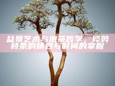 盆景艺术与泡茶哲学，修剪枝条的精妙与时间的掌握