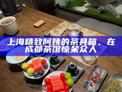 上海精致阿姨的茶具箱，在成都茶馆惊呆众人
