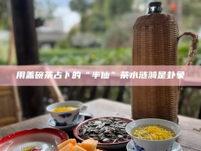 用盖碗茶占卜的“半仙”茶水涟漪是卦象