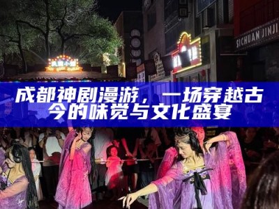 成都神剧漫游，一场穿越古今的味觉与文化盛宴